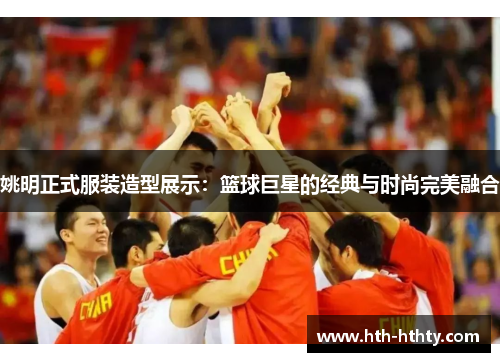 姚明正式服装造型展示：篮球巨星的经典与时尚完美融合
