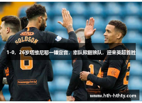 1-0，26岁塔维尼耶一锤定音，率队掀翻狼队，迎来英超首胜